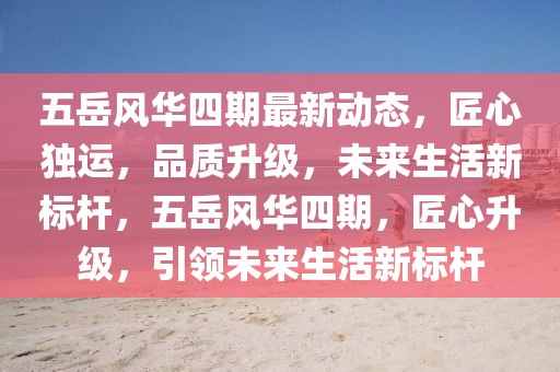 五岳風華四期最新動態，匠心獨運，品質升級，未來生活新標桿，五岳風華四期，匠心升級，引領未來生活新標桿